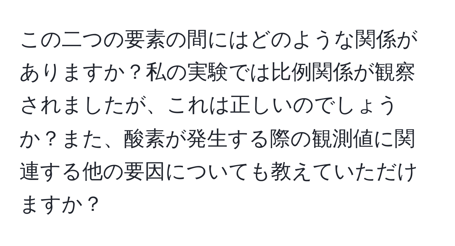 この二つの要素の間にはどのような関係がありますか？私の実験では比例関係が観察されましたが、これは正しいのでしょうか？また、酸素が発生する際の観測値に関連する他の要因についても教えていただけますか？