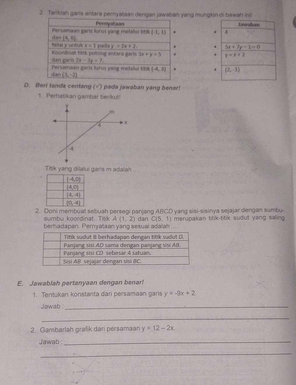 Tariklah garis antara pernyataan dengan jawaban yang mungkin di bawah ini!
Jawaban
4
5x+7y-1=0
y=x+2
(2,-1)
D. Beri tanda centang (√) pada jawaban yang benar!
1. Perhatikan gambar berikut!
Titik yang dilalui garis m adalah ....
2. Doni membuat sebuah persegi panjang ABCD yang sisi-sisinya sejajar dengan sumbu-
sumbu koordinat. Titik A(1,2) dan C(5,1) merupakan titik-titik sudut yang saling
berhadapan. Pernyataan yang sesuai adalah …
E. Jawablah pertanyaan dengan benar!
1. Tentukan konstanta dari persamaan garis y=-9x+2.
Jawab :_
_
2. Gambarlah grafik dari persamaan y=12-2x.
Jawab :_
_