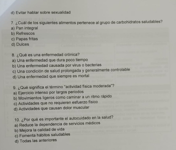 d) Evitar hablar sobre sexualidad
7. ¿Cuál de los siguientes alimentos pertenece al grupo de carbohidratos saludables?
a) Pan integral
b) Refrescos
c) Papas fritas
d) Dulces
8. ¿Qué es una enfermedad crónica?
a) Una enfermedad que dura poco tiempo
b) Una enfermedad causada por virus o bacterias
c) Una condición de salud prolongada y generalmente controlable
d) Una enfermedad que siempre es mortal
9. ¿ Qué significa el término "actividad física moderada'?
a) Ejercicio intenso por largos periodos
b) Movimientos ligeros como caminar a un ritmo rápido
c) Actividades que no requieren esfuerzo físico
d) Actividades que causan dolor muscular
10. ¿Por qué es importante el autocuidado en la salud?
a) Reduce la dependencia de servicios médicos
b) Mejora la calidad de vida
c) Fomenta hábitos saludables
d) Todas las anteriores