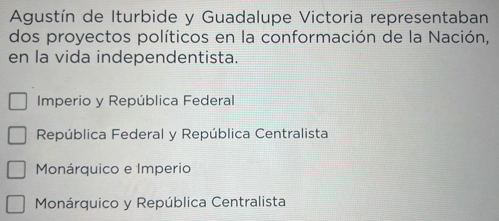 Agustín de Iturbide y Guadalupe Victoria representaban
dos proyectos políticos en la conformación de la Nación,
en la vida independentista.
Imperio y República Federal
República Federal y República Centralista
Monárquico e Imperio
Monárquico y República Centralista