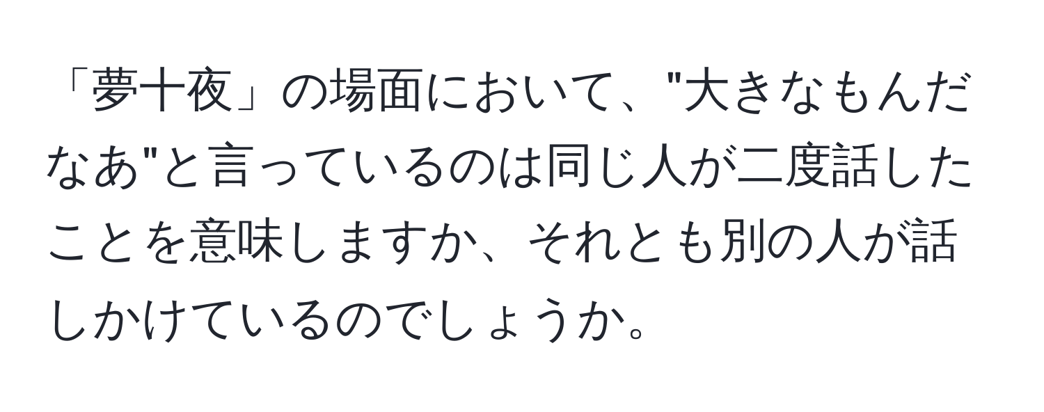 「夢十夜」の場面において、"大きなもんだなあ"と言っているのは同じ人が二度話したことを意味しますか、それとも別の人が話しかけているのでしょうか。