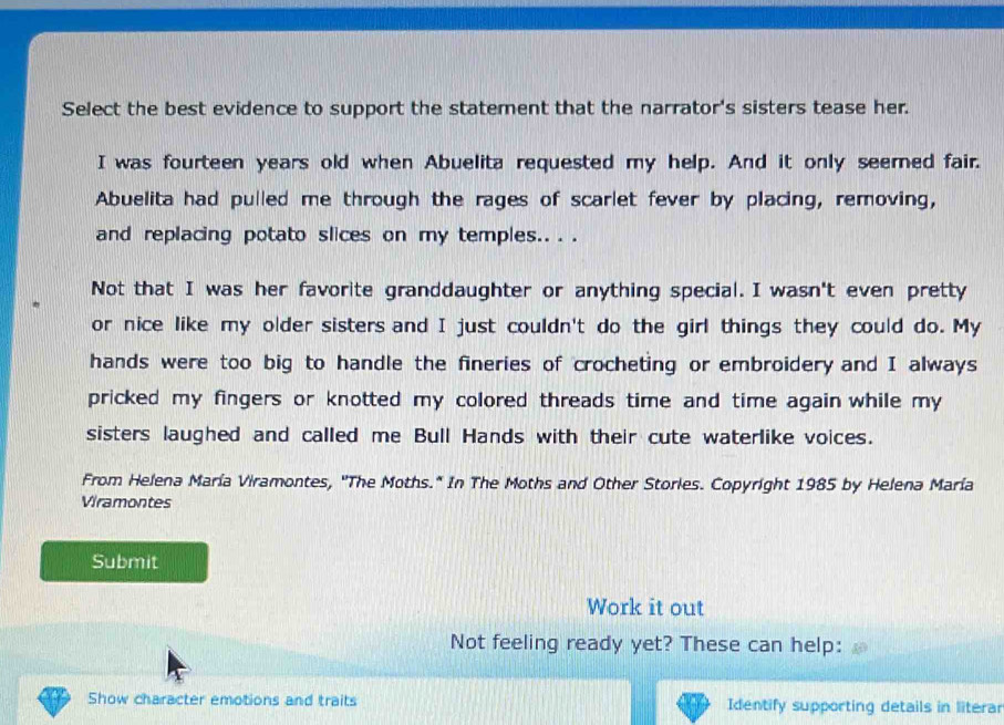 Select the best evidence to support the statement that the narrator's sisters tease her.
I was fourteen years old when Abuelita requested my help. And it only seemed fair.
Abuelita had pulled me through the rages of scarlet fever by placing, removing,
and replacing potato slices on my temples.. . .
Not that I was her favorite granddaughter or anything special. I wasn't even pretty
or nice like my older sisters and I just couldn't do the girl things they could do. My
hands were too big to handle the fineries of crocheting or embroidery and I always
pricked my fingers or knotted my colored threads time and time again while my 
sisters laughed and called me Bull Hands with their cute waterlike voices.
From Helena María Viramontes, ''The Moths.* In The Moths and Other Stories. Copyright 1985 by Helena María
Viramontes
Submit
Work it out
Not feeling ready yet? These can help:
Show character emotions and traits Identify supporting details in literar