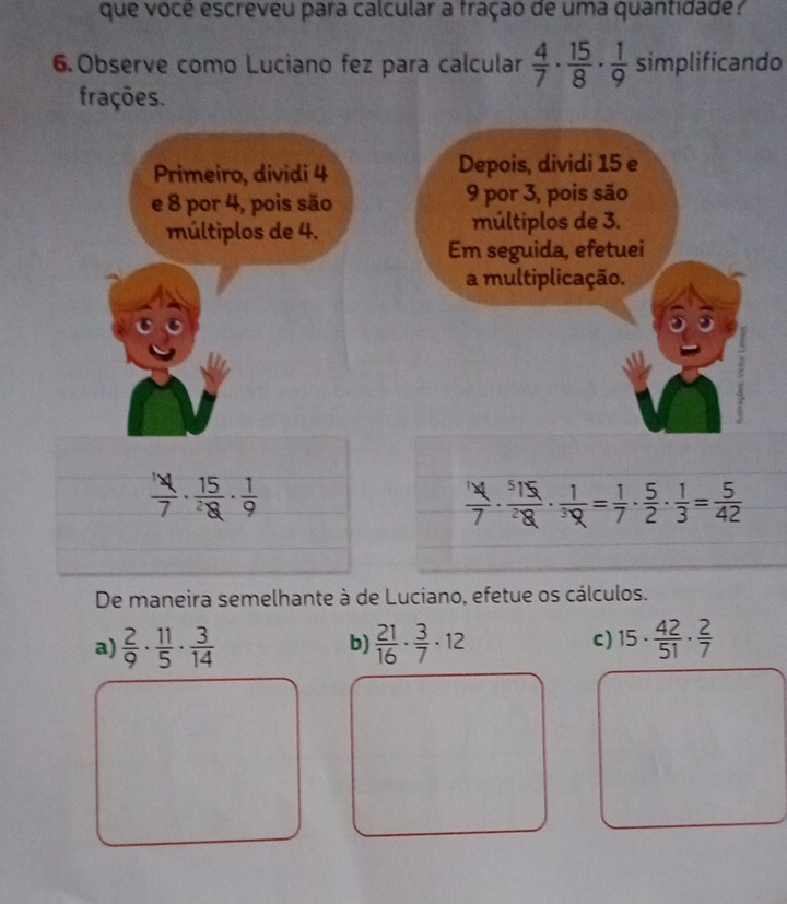 que vocé escreveu para calcular a fração de uma quantidade ? 
6. Observe como Luciano fez para calcular  4/7 ·  15/8 ·  1/9  simplificando 
frações. 
Primeiro, dividi 4 Depois, dividi 15 e 
e 8 por 4, pois são 9 por 3, pois são 
múltiplos de 4. múltiplos de 3. 
Em seguida, efetuei 
a multiplicação.
 1/7 · frac 15^2·  1/9 
 14/7 ·  515/28 ·  1/3 = 1/7 ·  5/2 ·  1/3 = 5/42 
De maneira semelhante à de Luciano, efetue os cálculos. 
a)  2/9 ·  11/5 ·  3/14   21/16 ·  3/7 · 12 c) 15·  42/51 ·  2/7 
b)