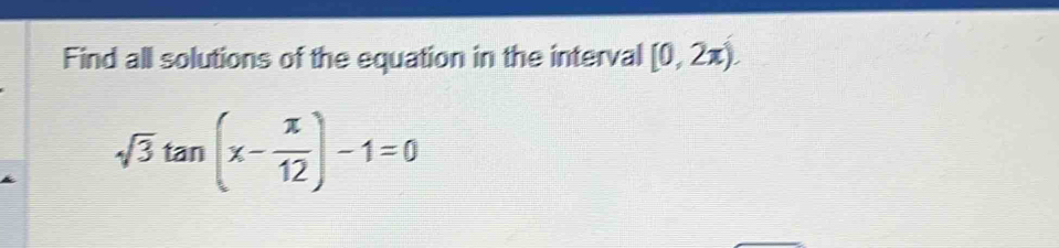 Find all solutions of the equation in the interval [0,2π ).
sqrt(3)tan (x- π /12 )-1=0