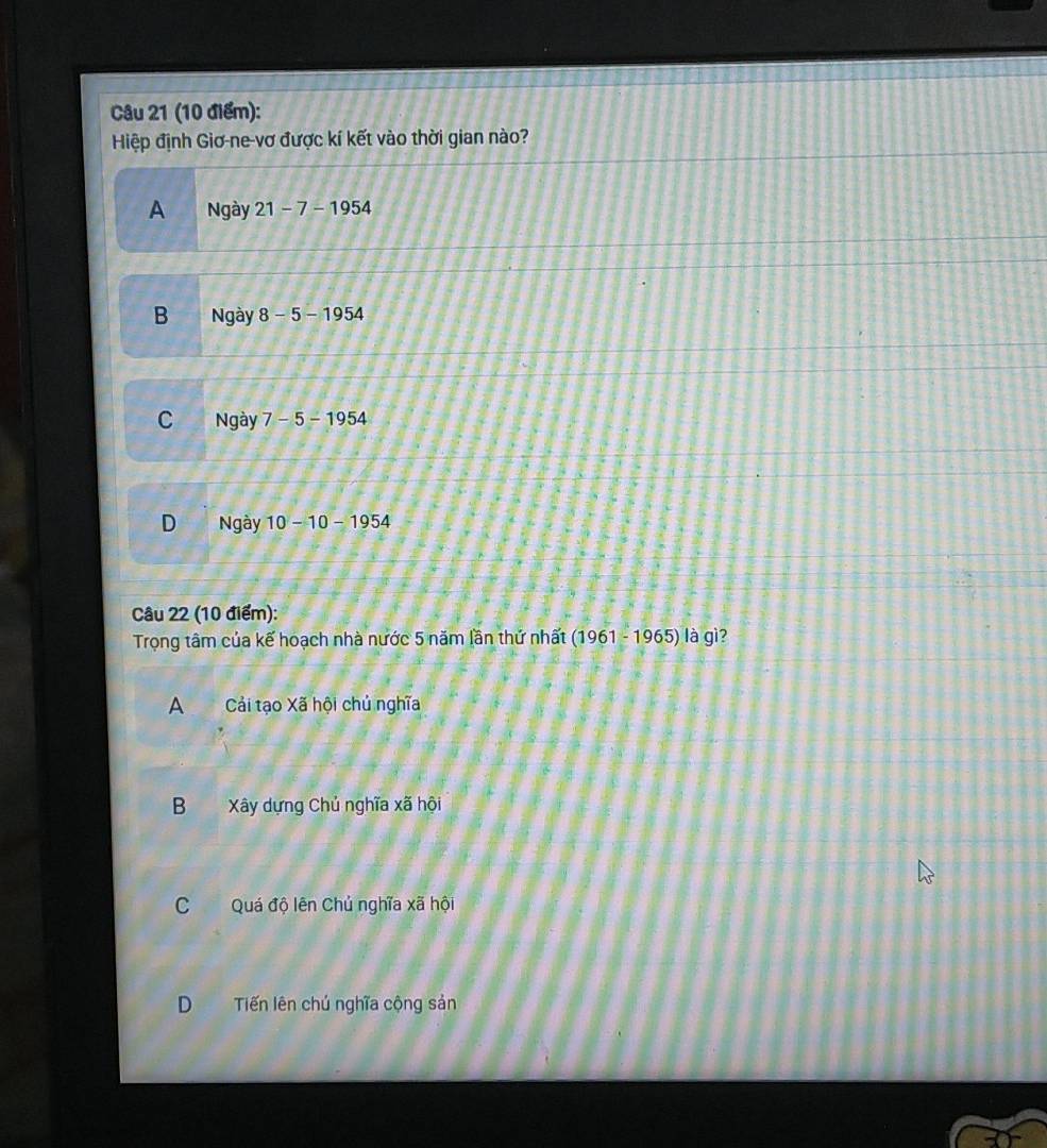 Hiệp định Giơ-ne-vơ được kí kết vào thời gian nào?
A Ngày 21-7-1954
B Ngày 8-5-1954
C Ngày 7-5-1954
D Ngày 10-10-1954
Câu 22 (10 điểm):
Trọng tâm của kế hoạch nhà nước 5 năm lần thứ nhất (1961-1965) là gì?
A Cải tạo Xã hội chủ nghĩa
B Xây dựng Chủ nghĩa xã hội
C Quá độ lên Chủ nghĩa xã hội
D Tiến lên chú nghĩa cộng sản