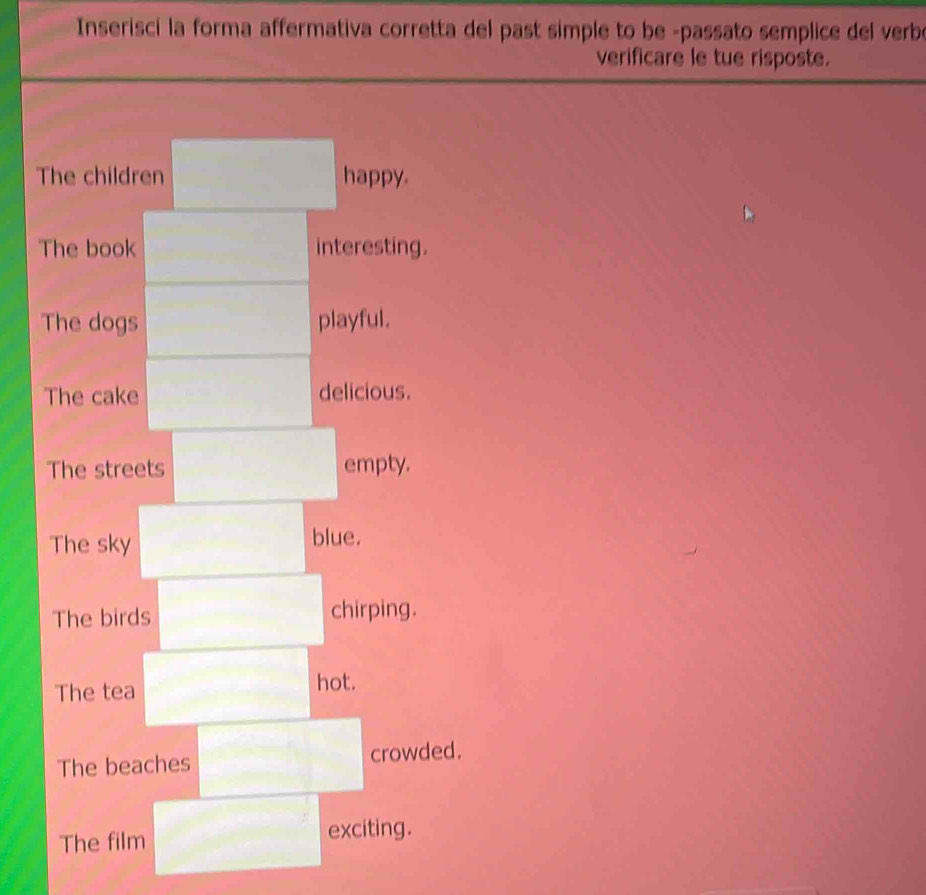 Inserisci la forma affermativa corretta del past simple to be -passato semplice del verbe 
verificare le tue risposte. 
The children happy. 
The book interesting. 
The dogs playful. 
The cake delicious. 
The streets empty. 
The sky 
blue. 
The birds chirping. 
The tea hot. 
The beaches crowded. 
The film exciting.