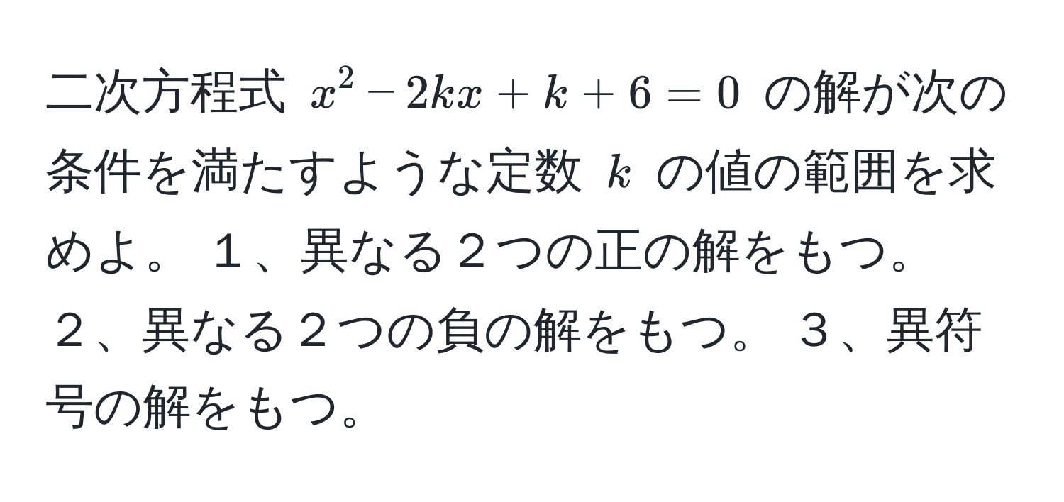 二次方程式 $x^2 - 2kx + k + 6 = 0$ の解が次の条件を満たすような定数 $k$ の値の範囲を求めよ。 １、異なる２つの正の解をもつ。 ２、異なる２つの負の解をもつ。 ３、異符号の解をもつ。