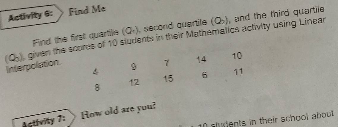 Activity 6: Find Me 
Find the first quartile (Q_1) , second quartile (Q_2) , and the third quartile
(Q_3) given the es of 10 students in their Mathematics activity using Linear 
Interpolation. 
Activity 7: How old are you?
10 students in their school about