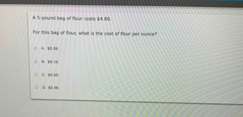 A 5-pound bag of flour costs $4,80.
For this bag of flour, what is the cost of flour per ounce?
A. $0.016
B. $0.16
C. $0.60
D. $0,96