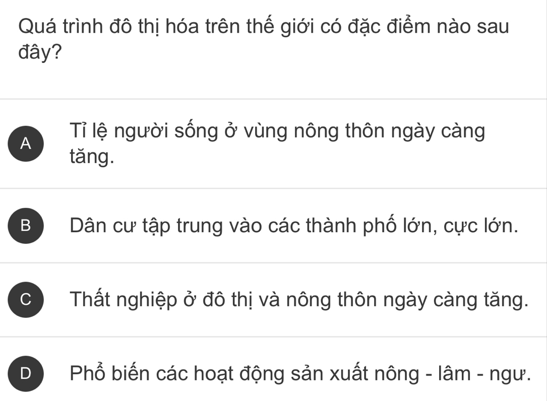 Quá trình đô thị hóa trên thế giới có đặc điểm nào sau
đây?
A
Tỉ lệ người sống ở vùng nông thôn ngày càng
tǎng.
B Dân cư tập trung vào các thành phố lớn, cực lớn.
C Thất nghiệp ở đô thị và nông thôn ngày càng tăng.
0 Phổ biến các hoạt động sản xuất nông - lâm - ngư.