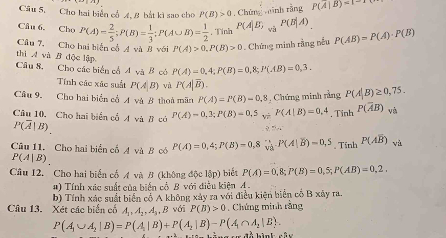 A)
Câu 5. Cho hai biến cố A, B bất kì sao cho P(B)>0. Chứng minh rằng P(overline A|B)=1-1
Câu 6. Cho P(A)= 2/5 ;P(B)= 1/3 ;P(A∪ B)= 1/2 . Tính P(A|B) và P(B|A)
Câu 7. Cho hai biến cố A và B với P(A)>0,P(B)>0. Chứng minh rằng nếu P(AB)=P(A)· P(B)
thì A và B độc lập.
Câu 8. Cho các biến cố A và B có P(A)=0,4;P(B)=0,8;P(AB)=0,3.
Tính các xác suất P(A|B) và P(A|overline B).
Câu 9. Cho hai biến cố A và B thoả mãn P(A)=P(B)=0,8 , Chứng minh rằng P(A|B)≥ 0,75.
Câu 10. Cho hai biến cố A và B có P(A)=0,3;P(B)=0,5 V P(A|B)=0,4. Tính P(overline AB) và
P(overline A|B)
Câu 11. Cho hai biến cố A và B có P(A)=0,4;P(B)=0,8_va'P(A|overline B)=0,5_. Tính P(Aoverline B) và
P(A|B)
Câu 12. Cho hai biến cố A và B (không độc lập) biết P(A)=0,8;P(B)=0,5;P(AB)=0,2.
a) Tính xác suất của biến cố B với điều kiện A .
b) Tính xác suất biến cố A không xảy ra với điều kiện biến cố B xảy ra.
Câu 13. Xét các biến cố A_1,A_2,A_3 ,B với P(B)>0. Chứng minh rằng
P(A_1∪ A_2|B)=P(A_1|B)+P(A_2|B)-P(A_1∩ A_2|B).
hằng sơ đồ hìnk cây