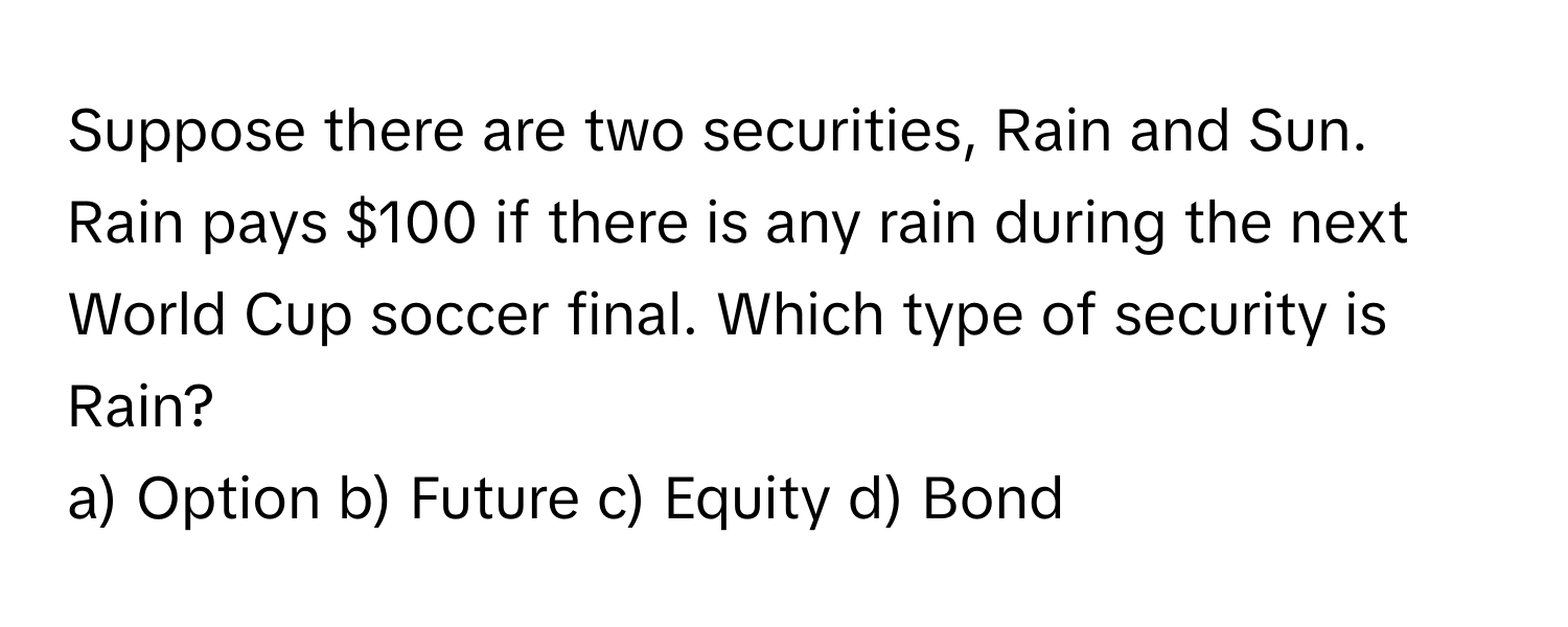 Suppose there are two securities, Rain and Sun. Rain pays $100 if there is any rain during the next World Cup soccer final. Which type of security is Rain?

a) Option b) Future c) Equity d) Bond