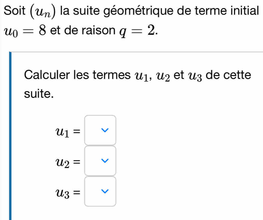 Soit (u_n) la suite géométrique de terme initial
u_0=8 et de raison q=2. 
Calculer les termes u_1, u_2 et u_3 de cette
suite.
u_1= v
u_2= v
u_3= □