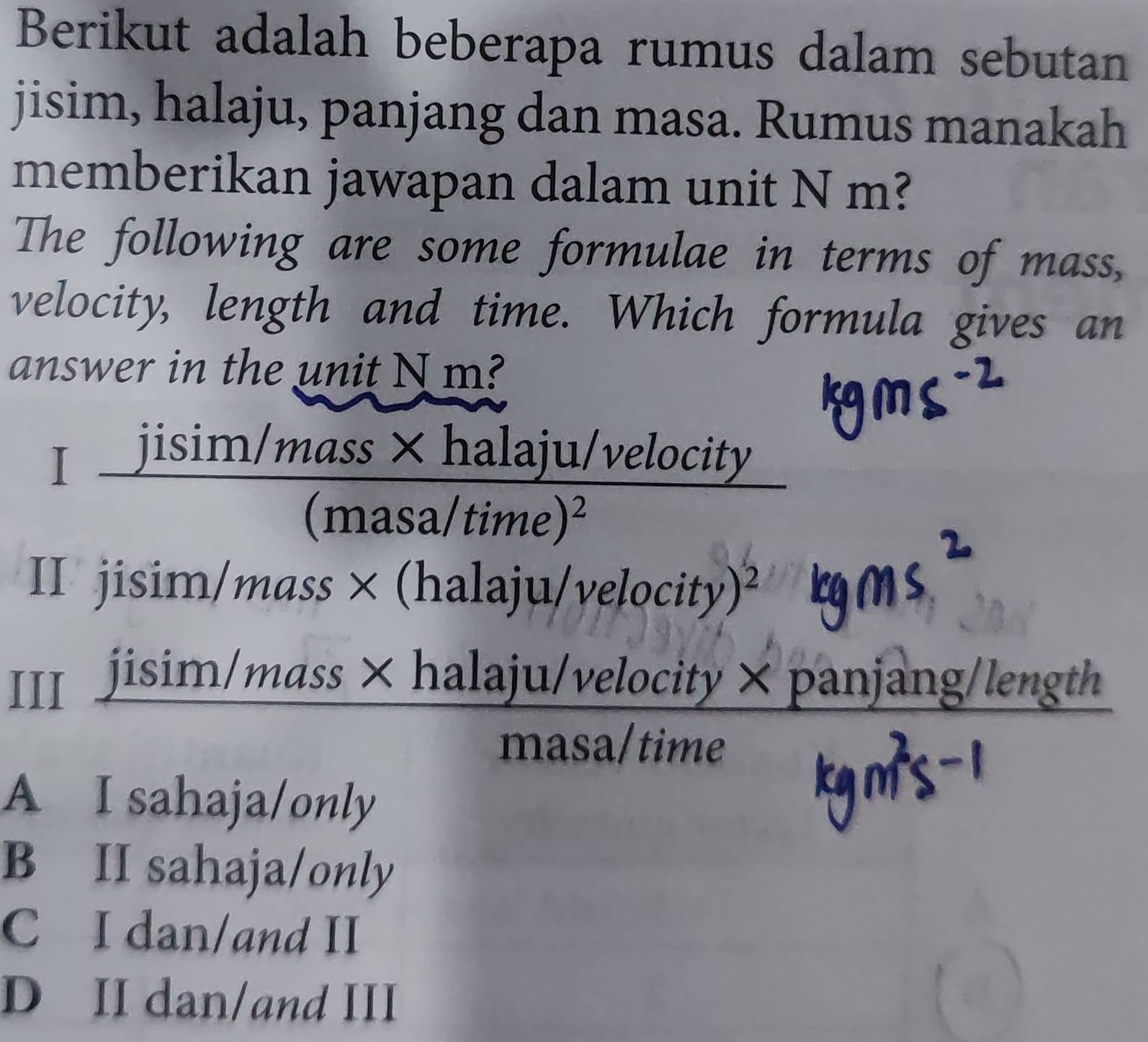 Berikut adalah beberapa rumus dalam sebutan
jisim, halaju, panjang dan masa. Rumus manakah
memberikan jawapan dalam unit N m?
The following are some formulae in terms of mass,
velocity, length and time. Which formula gives an
answer in the unit N m?
Ifrac jisin /mass* halaju/(masa/time)^2
velocity
II jisim/mass× (halaju /velocity)^2
III jisim/mass × halaju/ v elocity × panjang/length
masa/time
A I sahaja/only
B II sahaja/only
C I dan/and II
D II dan/and III