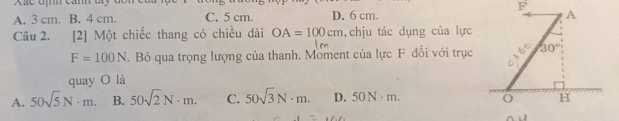 Xác địh cảnh tây đôn
A. 3 cm. B. 4 cm. C. 5 cm. D. 6 cm.
Câu 2. [2] Một chiếc thang có chiều dài OA=100cm , chịu tác dụng của lực
F=100N. Bỏ qua trọng lượng của thanh. Moment của lực F đối với trục
quay O là
A. 50sqrt(5)N· m. B. 50sqrt(2)N· m. C. 50sqrt(3)N· m. D. 5 0N· m 1