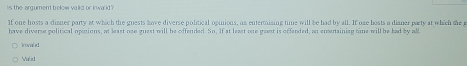 Is the argument below valid or inwa id? 
If one hosts a dianer party at which the guests have diverse political opinions, an entertaining time will be had by all. If one bosts a dianer party at which the e 
have diverse political opinions, at least ose guest will be offended. Sn. If at least one gaest is offended, an emertaining time will be lad by all 
n ! 
Malid