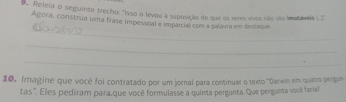 Releia o seguinte trecho: "Isso o levou à suposição de que os seres vivos não são imutáveis 
_ 
Agora, construa uma frase impessoal e imparcial com a palavra em destaque. 
_ 
_ 
10. Imagine que você foi contratado por um jornal para continuar o texto “Darwin em quatro pergun 
tas'. Eles pediram para que você formulasse a quinta pergunta. Que pergunta você faria?