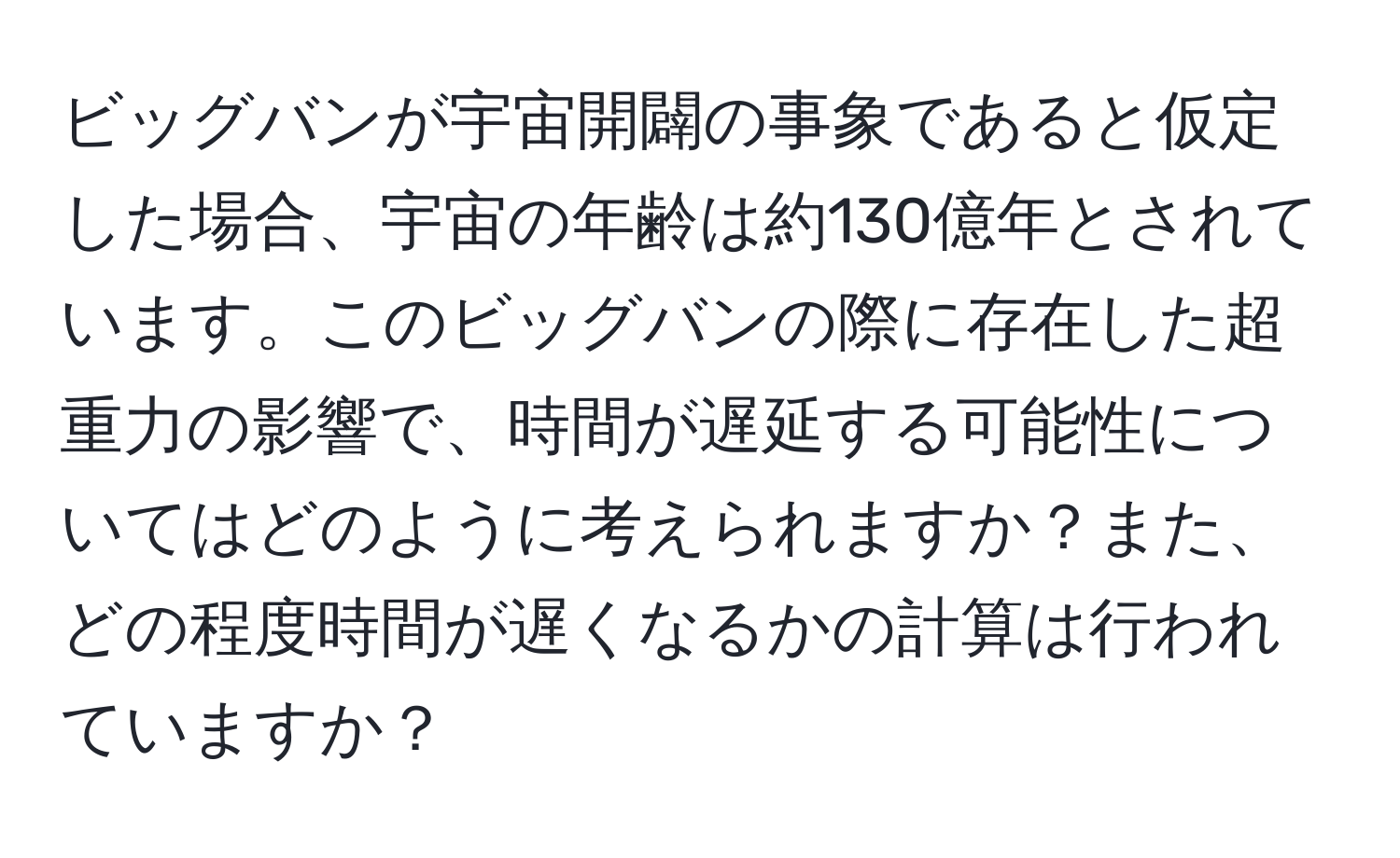 ビッグバンが宇宙開闢の事象であると仮定した場合、宇宙の年齢は約130億年とされています。このビッグバンの際に存在した超重力の影響で、時間が遅延する可能性についてはどのように考えられますか？また、どの程度時間が遅くなるかの計算は行われていますか？