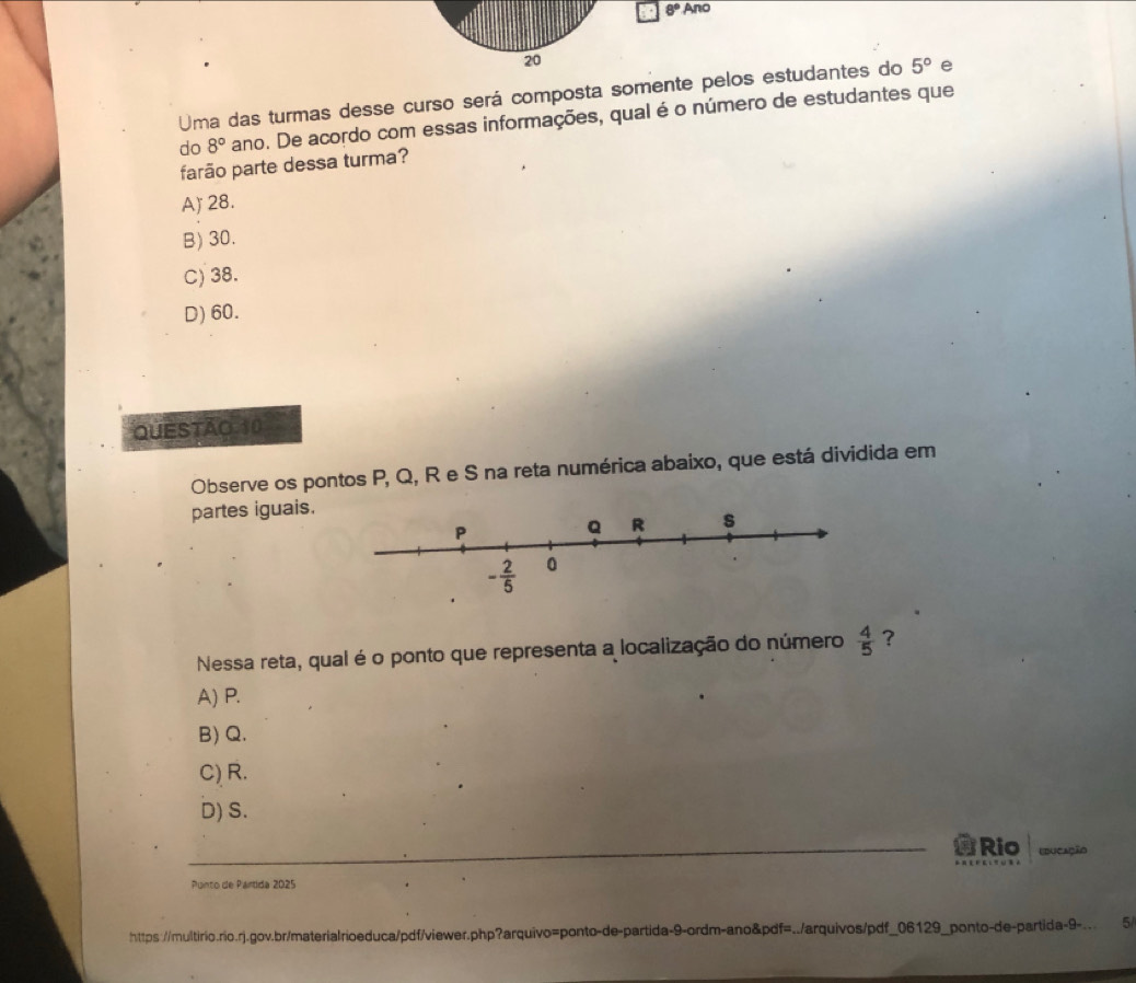 8°A no
20
Uma das turmas desse curso será composta somente pelos estudantes do 5° e
do 8° ano. De acordo com essas informações, qual é o número de estudantes que
farão parte dessa turma?
A) 28.
B) 30.
C) 38.
D) 60.
QUESTAO 10
Observe os pontos P, Q, R e S na reta numérica abaixo, que está dividida em
partes iguais.
Nessa reta, qual é o ponto que representa a localização do número  4/5  ?
A) P.
B) Q.
C) R.
D) S.
_Rio Lducação
Punto de Partida 2025
https://multirio.rio.rj.gov.br/materialrioeduca/pdf/viewer.php?arquivo=ponto-de-partida-9-ordm-ano&pdf=../arquivos/pdf_06129_ponto-de-partida-9-.. 5