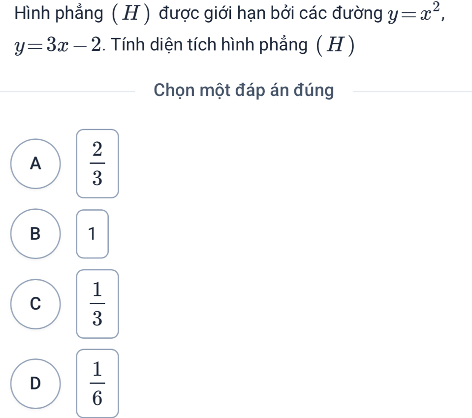 Hình phẳng ( H ) được giới hạn bởi các đường y=x^2,
y=3x-2. Tính diện tích hình phẳng ( H )
Chọn một đáp án đúng
A  2/3 
B 1
C  1/3 
D  1/6 