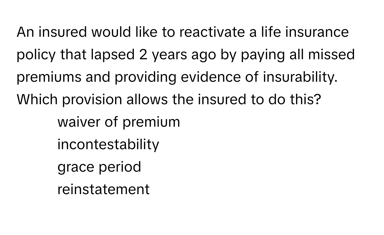 An insured would like to reactivate a life insurance policy that lapsed 2 years ago by paying all missed premiums and providing evidence of insurability. Which provision allows the insured to do this? 

1. waiver of premium 
2. incontestability 
3. grace period 
4. reinstatement