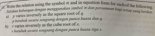 Write the relation using the symbol × and in equation form for each of the following. 
Tuliskan hubungan dengan menggunakan simbol ∝ dan persamaan bagi setiap yang berikut. 
a) p varies inversely as the square root of q. 
p berubah secara songsang dengan punca kuasa dua q. 
b) varies inversely as the cube root of s. 
r berubah secara songsang dengan punca kuasa tiga s.