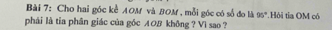 Cho hai góc kề AOM và BOM , mỗi góc có số đo là 95°.Hỏi tia OM có 
phải là tia phân giác của góc AOB không ? Vì sao ?