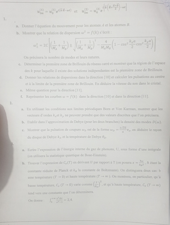 u_(tm)^((1))=u_0^(((1))e^t(kR-omega t)) et u_(tm)^((2))=u_0^(((2))e^t[overline k)(overline k+frac overline a+frac vector )-omega t
1.
a. Donner l’'équation du mouvement pour les atomes A et les atomes B.
b. Montrer que la relation de dispersion omega^2=f(k)s' écrit :
omega __ 2^2=2C[(frac 1M_A+frac 1M_B)± sqrt((frac 1)M_A+frac 1M_B)^2-frac 4M_AM_B(1-cos^2frac k_Xa2cos^2frac k_Ya2)
On précisera le nombre de modes et leurs natures.
c. Déterminer la première zone de Brillouin du réseau carré et montrer que la région de l’espace
des k pour laquelle il existe des solutions indépendantes est la première zone de Brillouin.
d. Donner les relations de dispersions dans la direction [10] et calculer les pulsations au centre
et à la limite de la première zone de Brillouin. En déduire la vitesse du son dans le cristal.
e. Même question pour la direction [11].
f. Représenter les courbes omega =f(k) dans la direction [10] et dans la direction [11].
2.
a. En utilisant les conditions aux limites périodiques Born et Von Karman, montrer que les
vecteurs d'ondes k_x k_3 , ne peuvent prendre que des valeurs discrètes que l'on précisera.
b. Etablir dans l'approximation de Debye (pour les deux branches) la densité des modes D(omega ).
c. Montrer que la pulsation de coupure omega _D est de la forme ω upsilon _D= 2sqrt(2π )/a nu _s , en déduire le rayon
du disque de Debye k_D et la température de Debye θ _D.
3.
a. Ecrire l'expression de l'énergie interne du gaz de phonons, U, sous forme d'une intégrale
(on utilisera la statistique quantique de Bose-Einstein).
b. Trouver l’expression de C_v(T) en dérivant U par rapport à T (on posera x=frac homega k_BT , À étant la
constante réduite de Planck et k_B la constante de Boltzmann). On distinguera deux cas: b
asse température (Tto 0) et haute température (Tto ∈fty ). On montrera, en particulier, qu'à
basse température, C_v(Tto 0) varie comme (frac rθ _D)^2 , et qu'à haute température, C_v(Tto ∈fty )
tend vers une constante que l’on déterminera.
On donne : ∈t _0^((+∈fty)frac x^2)dxe^x-1=2,4.