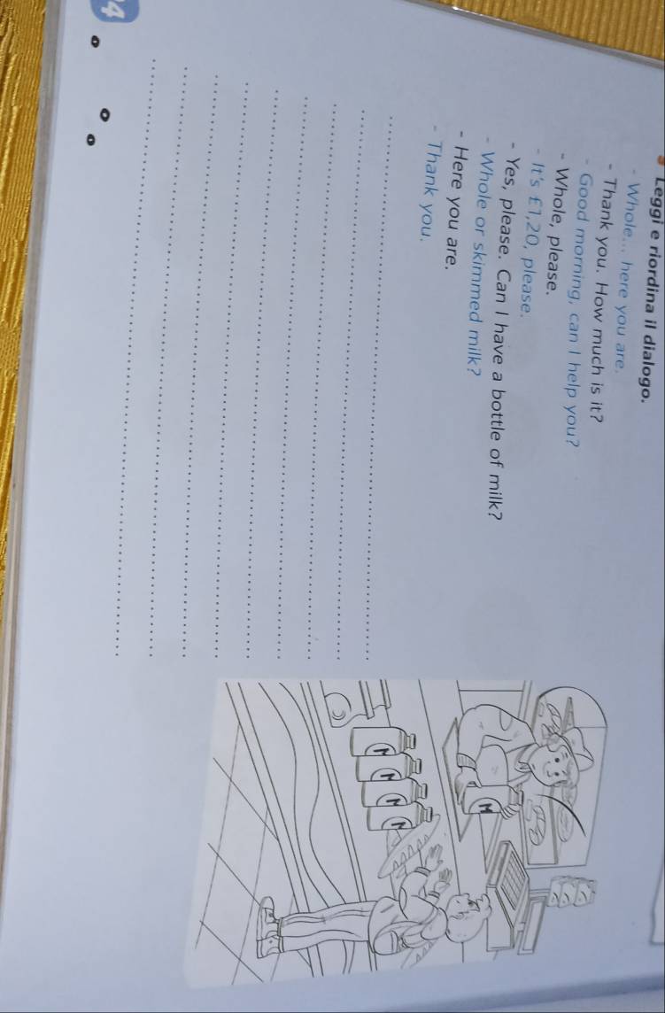 Leggi e riordina il dialogo. 
- Whole... here you are. 
- Thank you. How much is it? 
Good morning, can I help you? 
è Whole, please. 
- It's £1,20, please. 
- Yes, please. Can I have a bottle of milk? 
- Whole or skimmed milk? 
- Here you are. 
- Thank you. 
_ 
_ 
_ 
_ 
_ 
_ 
_ 
_ 
_