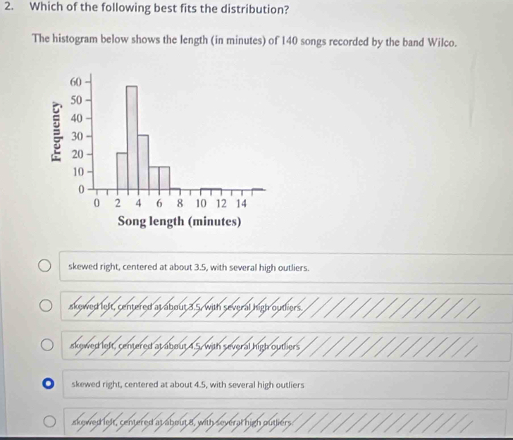 Which of the following best fits the distribution?
The histogram below shows the length (in minutes) of 140 songs recorded by the band Wilco.
skewed right, centered at about 3.5, with several high outliers.
skewed left, centered at about 3.5, with several high outliers.
akewed left, centered at about 4.5, with several high outliers
. skewed right, centered at about 4.5, with several high outliers
skewed left, centered at about 8, with several high outliers