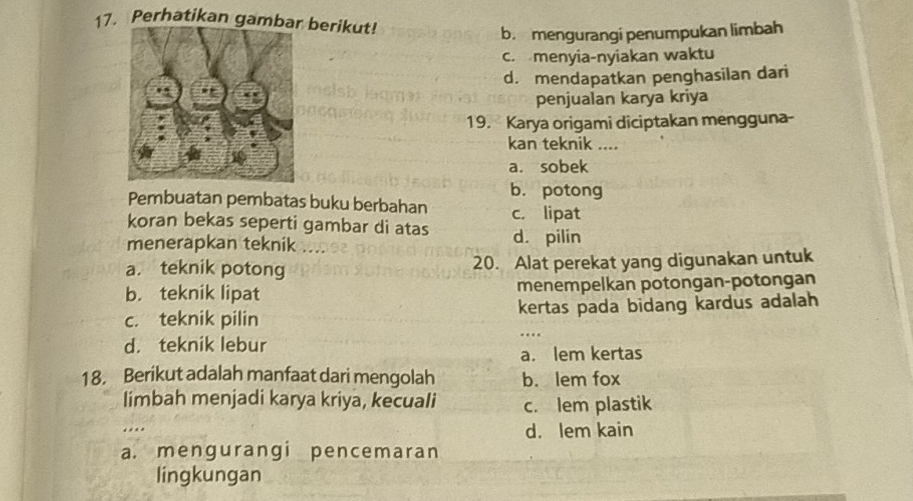 Perhatikan gamb berikut!
b. mengurangi penumpukan limbah. menyia-nyiakan waktu
d. mendapatkan penghasilan dari
penjualan karya kriya
19. Karya origami diciptakan mengguna-
kan teknik_
a. sobek
b. potong
Pembuatan pembatas buku berbahan c. lipat
koran bekas seperti gambar di atas
menerapkan teknik .e d. pilin
a. teknik potong 20. Alat perekat yang digunakan untuk
b. teknik lipat menempelkan potongan-potongan
c. teknik pilin kertas pada bidang kardus adalah
d. teknik lebur
a. lem kertas
18. Berikut adalah manfaat dari mengolah b. lem fox
limbah menjadi karya kriya, kecuali c. lem plastik
. . . d. lem kain
a. mengurangi pencemaran
lingkungan