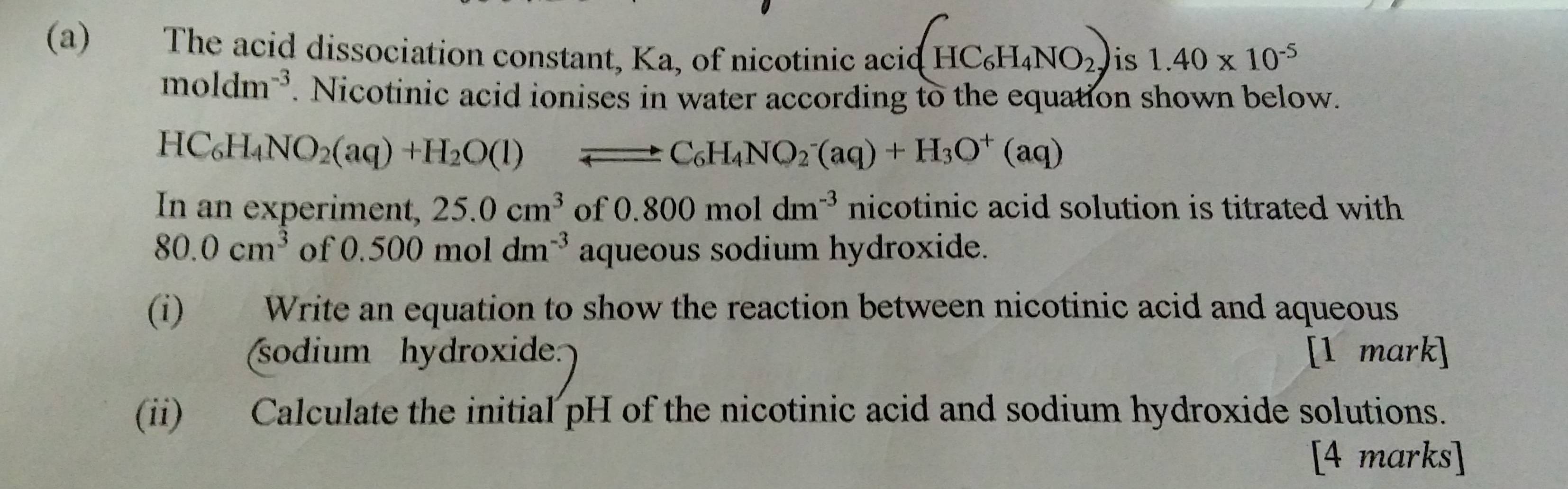 The acid dissociation constant, Ka, of nicotinic acic(HC_6H_4NO_2) is 1.40* 10^(-5)
moldm^(-3). Nicotinic acid ionises in water according to the equation shown below.
HC_6H_4NO_2(aq)+H_2O(l) Longleftrightarrow C_6H_4NO_2^(-(aq)+H_3)O^+(aq)
In an experiment, 25.0cm^3 of 0.800moldm^(-3) nicotinic acid solution is titrated with
80.0cm^3 of 0.500moldm^(-3) aqueous sodium hydroxide. 
(i) Write an equation to show the reaction between nicotinic acid and aqueous 
(sodium hydroxide: [1 mark] 
(ii) Calculate the initial pH of the nicotinic acid and sodium hydroxide solutions. 
[4 marks]