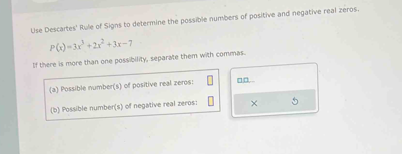 Use Descartes' Rule of Signs to determine the possible numbers of positive and negative real zeros.
P(x)=3x^3+2x^2+3x-7
If there is more than one possibility, separate them with commas. 
(a) Possible number(s) of positive real zeros: □,□,... 
(b) Possible number(s) of negative real zeros: 
×