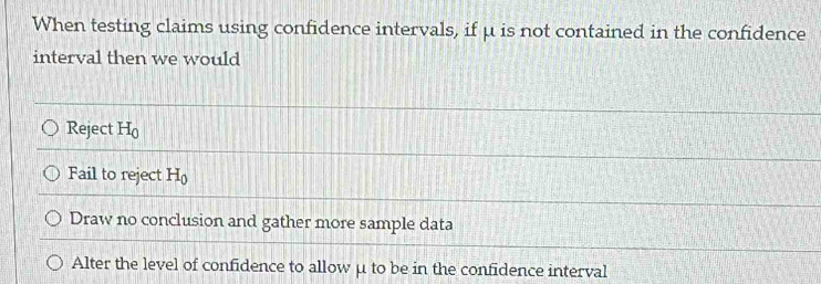 When testing claims using confidence intervals, if μ is not contained in the confidence
interval then we would
Reject H_0
Fail to reject H_0
Draw no conclusion and gather more sample data
Alter the level of confidence to allow μ to be in the confidence interval