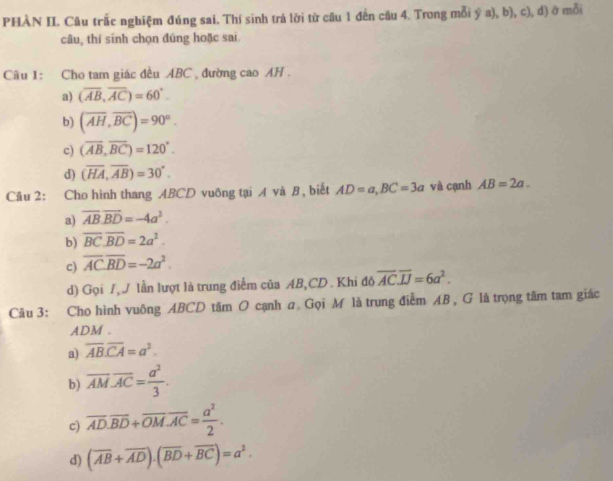 PHÀN II. Câu trắc nghiệm đúng sai. Thí sinh trá lời từ câu 1 đến câu 4. Trong mỗi ý a), b), c), d) ở mỗi
câu, thí sinh chọn đúng hoặc sai
Câu 1: Cho tam giác đều ABC , đường cao AH .
a) (overline AB,overline AC)=60°.
b) (overline AH,overline BC)=90°.
c) (overline AB, overline BC)=120°.
d) (overline HA, overline AB)=30°. 
Câu 2: Cho hình thang ABCD vuông tại A và B, biết AD=a, BC=3a và cạnh AB=2a.
a) overline AB. overline BD=-4a^2.
b) overline BC.overline BD=2a^2.
c) overline AC.overline BD=-2a^2.
d) Gọi I, J lần lượt là trung điểm của AB, CD. Khi đó overline AC.overline IJ=6a^2. 
Câu 3: Cho hình vuông ABCD tâm O cạnh a Gọi M là trung điểm AB , G là trọng tâm tam giác
ADM.
a) overline AB.overline CA=a^2.
b) overline AM.overline AC= a^2/3 .
c) overline AD.overline BD+overline OM.overline AC= a^2/2 .
d) (overline AB+overline AD).(overline BD+overline BC)=a^2.