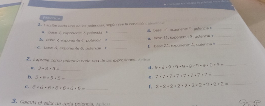 Interpretar el concepto de potencia y sus el 
Practica 
1. Escribe cada una de las polencias, según sea la condición. identifican 
a。 base 4, exponente 7, potencia _d. base 12, exponente 9, potencia _ 
b. base 7, exponente 4, potencia_ 
e. base 11, exponente 3, potencia 》_ 
c. base 6, exponente 6, potercia _f. base 24, exponente 4, potencia 》_ 
2. Expresa como potencia cada una de las expresiones. Aplicar 
a. 3· 3· 3= _d. 9· 9· 9· 9· 9· 9· 9· 9· 9= _ 
b. 5· 5· 5· 5= _ 
e. 7· 7· 7· 7· 7· 7· 7· 7= _ 
C. 6· 6· 6· 6· 6· 6· 6= _f. 2· 2· 2· 2· 2· 2· 2· 2· 2= _ 
3. Calcula el valor de cada potencía, Aplica