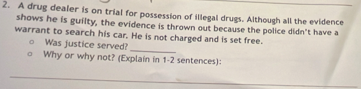 A drug dealer is on trial for possession of illegal drugs. Although all the evidence 
shows he is guilty, the evidence is thrown out because the police didn’t have a 
warrant to search his car. He is not charged and is set free. 
_ 
Was justice served? 
Why or why not? (Explain in 1-2 sentences): 
_