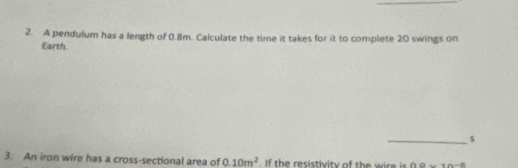 A pendulum has a length of 0.8m. Calculate the time it takes for it to complete 20 swings on 
Earth. 
_s 
3. An iron wire has a cross-sectional area of 0.10m^2 h resi i it o t 0.9* 10^(-8)