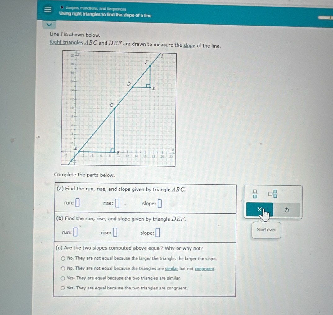 Gaphs, functions, and Sequences
Using right triangles to find the slope of a line
Line I is shown below.
Right triangles ABC and DEF are drawn to measure the slope of the line.
Complete the parts below.
(a) Find the run, rise, and slope given by triangle ABC.
 □ /□   □  □ /□  
run: □ rise: □ slope: □
X
(b) Find the run, rise, and slope given by triangle DEF.
run; □ rise: □ slope: □ Start over
(c) Are the two slopes computed above equal? Why or why not?
No. They are not equal because the larger the triangle, the larger the slope.
No. They are not equal because the triangles are similar but not congruent.
Yes. They are equal because the two triangles are similar,
Yes. They are equal because the two triangles are congruent.