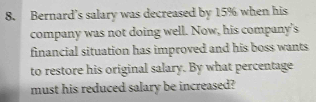 Bernard’s salary was decreased by 15% when his 
company was not doing well. Now, his company's 
financial situation has improved and his boss wants . 
to restore his original salary. By what percentage 
must his reduced salary be increased?