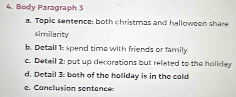 Body Paragraph 3 
a. Topic sentence: both christmas and halloween share 
similarity 
b. Detail 1: spend time with friends or family 
c. Detail 2: put up decorations but related to the holiday 
d. Detail 3: both of the holiday is in the cold 
e. Conclusion sentence: