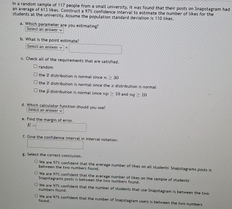 In a random sample of 117 people from a small university, it was found that their posts on Snapstagram had
an average of 613 likes. Construct a 97% confidence interval to estimate the number of likes for the
students at the university. Assume the population standard deviation is 110 likes
a. Which parameter are you estimating?
Select an answer v
b. What is the point estimate?
Select an answer _  
c. Check all of the requirements that are satisfied.
random
the distribution is normal since n≥ 30
the a distribution is normal since the 2 distribution is normal
the hat p distribution is normal since np≥ 10 and nq≥ 10
d. Which calculator function should you use?
Select an answer 
e. Find the margin of error.
E=□
f. Give the confidence interval in interval notation. □ 
g. Select the correct conclusion.
We are 97% confident that the average number of likes on all students' Snapstagrams posts is
between the two numbers found .
We are 97% confident that the average number of likes on the sample of students
Snapstagrams posts is between the two numbers found.
numbers found. We are 97% confident that the number of students that use Snapstagram is between the two
found. We are 97% confident that the number of Snapstagram users is between the two numbers