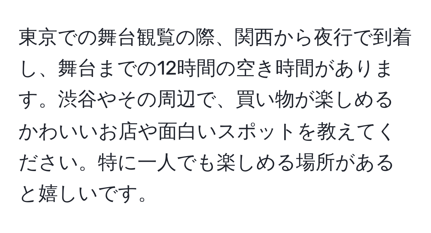 東京での舞台観覧の際、関西から夜行で到着し、舞台までの12時間の空き時間があります。渋谷やその周辺で、買い物が楽しめるかわいいお店や面白いスポットを教えてください。特に一人でも楽しめる場所があると嬉しいです。