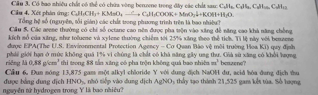 Có bao nhiêu chất có thể có chứa vòng benzene trong dãy các chất sau: C_6H_8, C_8H_8, C_8H_10, C_9H_12
Câu 4. Xét phản ứng: C_6H_5CH_3+KMnO_4xrightarrow [C_6H_5COOK+MnO_2downarrow +KOH+H_2O. 
Tổng hệ số (nguyên, tối giản) các chất trong phương trình trên là bao nhiêu? 
Câu 5. Các arene thường có chỉ số octane cao nên được pha trộn vào xăng để năng cao khả năng chống 
kích nổ của xăng, như toluene và xylene thường chiếm tới 25% xăng theo thể tích. Tỉ lệ này với benzene 
được EPA(The U.S. Environmental Protection Agency - Cơ Quan Bảo vệ môi trường Hoa Kì) quy định 
phải giới hạn ở mức không quá 1% vì chúng là chất có khả năng gây ung thư. Giả sử xăng có khối lượng 
riêng là 0,88g/cm^3 thì trong 88 tấn xăng có pha trộn không quá bao nhiên m^3 benzene? 
Câu 6. Đun nóng 13,875 gam một alkyl chloride Y với dung dịch NaOH dư, acid hóa dung dịch thu 
được bằng dung dịch HNO3, nhỏ tiếp vào dung dịch AgNO_3 thấy tạo thành 21,525 gam kết tủa. Số lượng 
nguyên tử hydrogen trong Y là bao nhiêu?