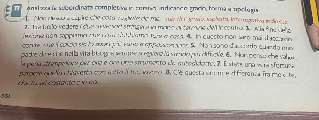 Analizza la subordinata completiva in corsivo, indicando grado, forma e tipologia. 
. Non riesco a capire che cosa vogliate da me. sub. di 1° grado, esplicita, interrogativa indiretta 
2. Era bello vedere i due avversari stringersi la mano al termine dell'incontro. 3. Alla fine della 
lezione non sappiamo che cosa dobbiamo fare a casa. 4. In questo non sarò mai d'accordo 
con te, che il calcio sia lo sport più vario e appassionante. 5. Non sono d'accordo quando mio 
padre dice che nella vita bisogna sempre scegliere la strada più difficile. 6. Non penso che valga 
la pena strimpellare per ore e ore uno strumento da autodidatta. 7. È stata una vera sfortuna 
perdere quella chiavetta con tutto il tuo lavoro! 8. C'è questa enorme differenza fra me e te, 
che tu sei costante e io no. 
SSI