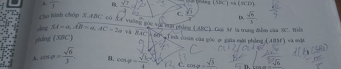 A. frac 3·
T ậ t phẳng (SBC) và (SCD).
B.  sqrt(7)/3  C.  sqrt(3)/3 
D.  sqrt(6)/3 . 
Cho hình chóp S.ABC có SA vuông góc với mặt phẳng (ABC). Gọi M là trung điểm của SC. Biết
rằng SA=a, Awidehat B=a, AC=2a và
phẳng (SBC) widehat BAC=60° Tính cosin của góc φ giữa mặt phẳng (ABM) và mặt
A. cos varphi = sqrt(6)/3 .
B. cos varphi = sqrt(3)c/4 . C. cos varphi =frac sqrt(3).
D. cos varphi =frac sqrt(6)