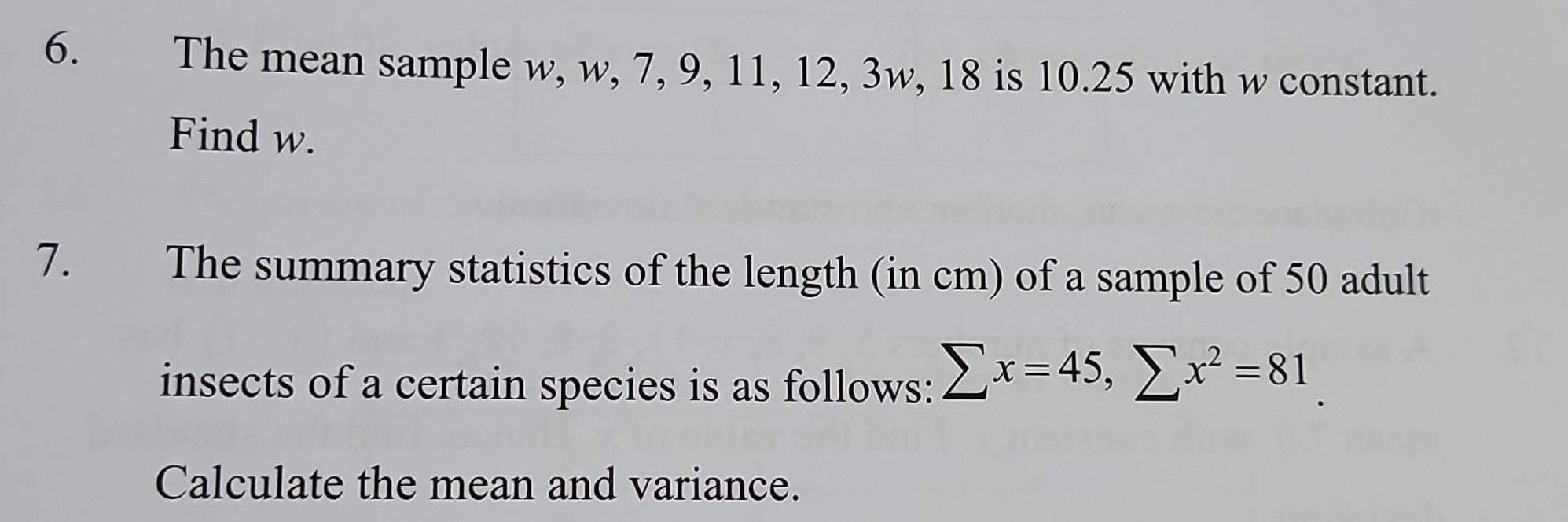 The mean sample w, w, 7, 9, 11, 12, 3w, 18 is 10.25 with w constant. 
Find w. 
7. The summary statistics of the length (in cm) of a sample of 50 adult 
insects of a certain species is as follows: sumlimits x=45, sumlimits x^2=81
Calculate the mean and variance.