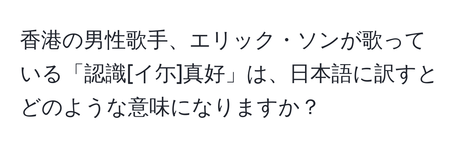 香港の男性歌手、エリック・ソンが歌っている「認識[イ尓]真好」は、日本語に訳すとどのような意味になりますか？