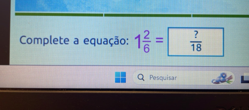 Complete a equação: 1 2/6 =  ?/18 
Pesquisar