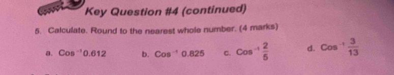 Key Question #4 (continued) 
5. Calculate. Round to the nearest whole number. (4 marks) 
a. Cos^(-1)0.612 b. Cos^(-1)0.825 C. Cos^(-1) 2/5  d. Cos^(-1) 3/13 